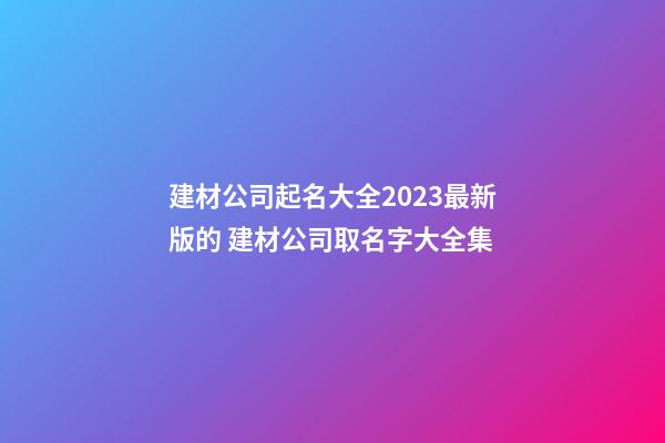 建材公司起名大全2023最新版的 建材公司取名字大全集